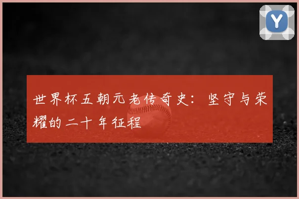 世界杯五朝元老传奇史:坚守与荣耀的二十年征程