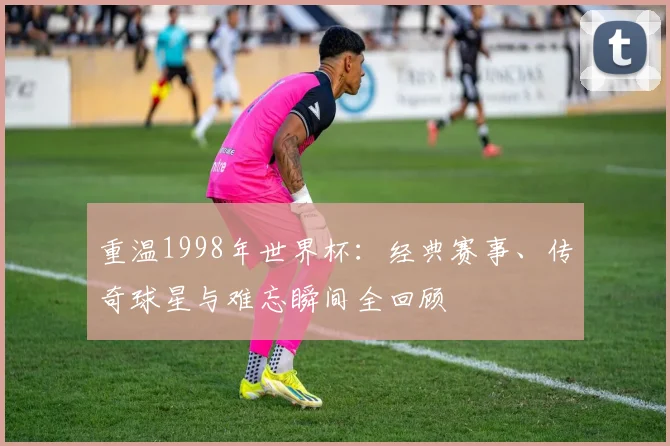 重温1998年世界杯：经典赛事、传奇球星与难忘瞬间全回顾