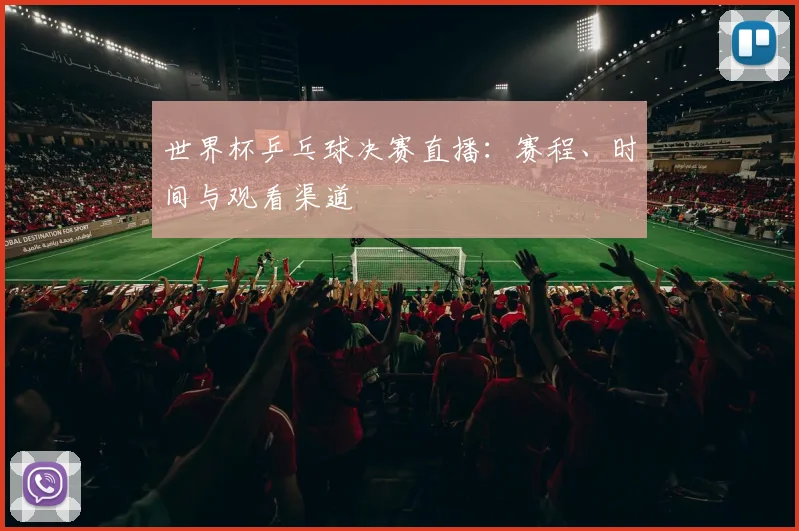 世界杯乒乓球决赛直播:赛程、时间与观看渠道