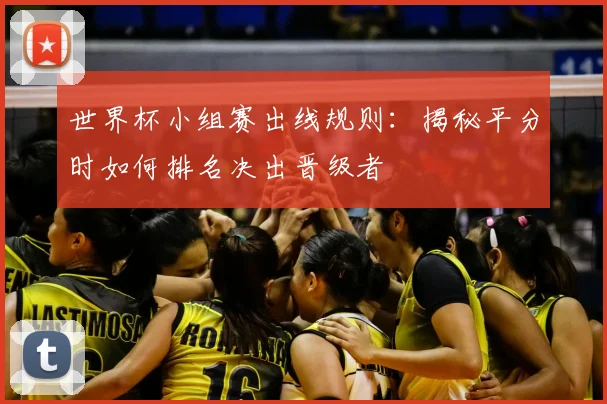 世界杯小组赛出线规则：揭秘平分时如何排名决出晋级者