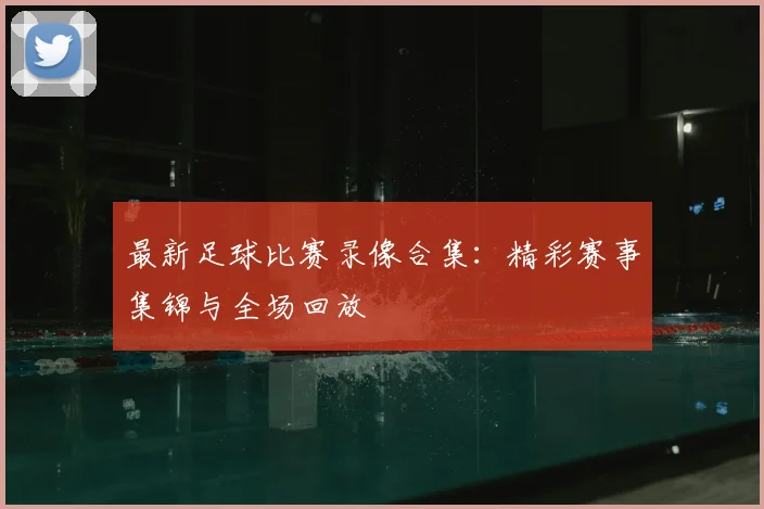 最新足球比赛录像合集:精彩赛事集锦与全场回放