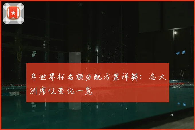 年世界杯名额分配方案详解：各大洲席位变化一览