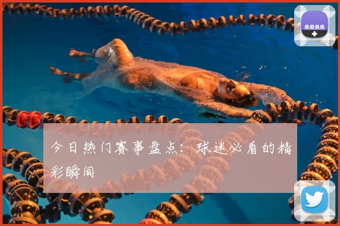 今日热门赛事盘点：球迷必看的精彩瞬间