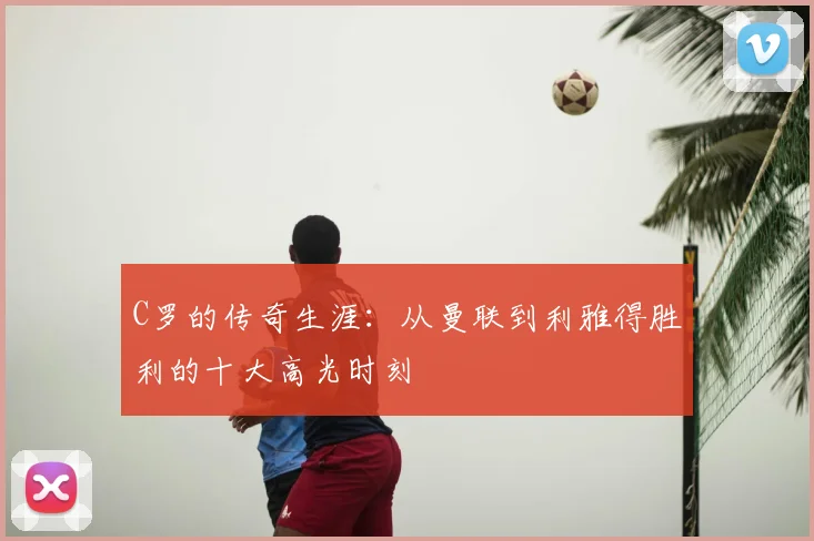C罗的传奇生涯：从曼联到利雅得胜利的十大高光时刻