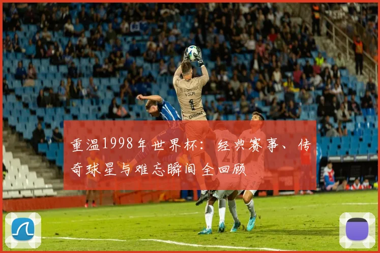重温1998年世界杯：经典赛事、传奇球星与难忘瞬间全回顾