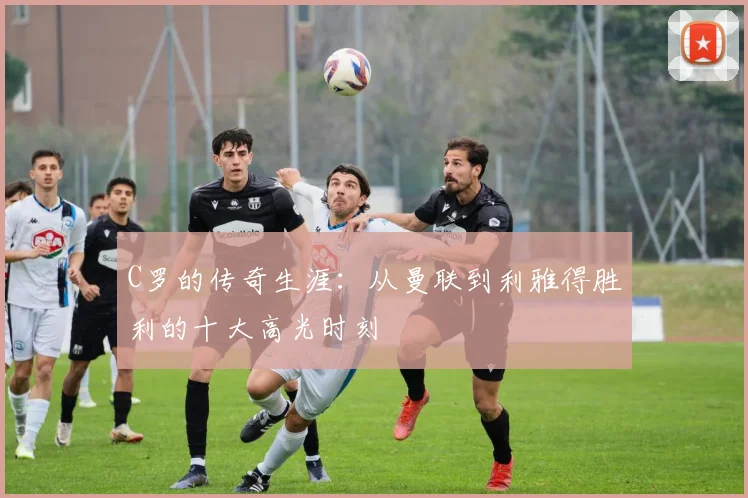 C罗的传奇生涯：从曼联到利雅得胜利的十大高光时刻