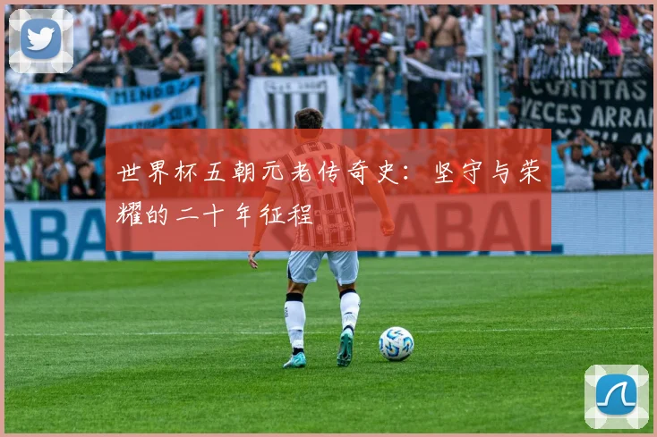 世界杯五朝元老传奇史:坚守与荣耀的二十年征程